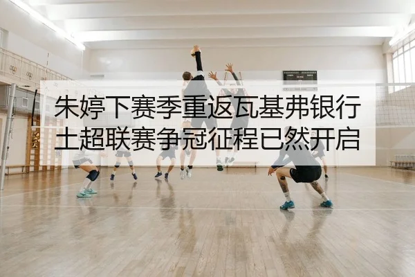 朱婷下赛季重返瓦基弗银行 土超联赛争冠征程已然开启